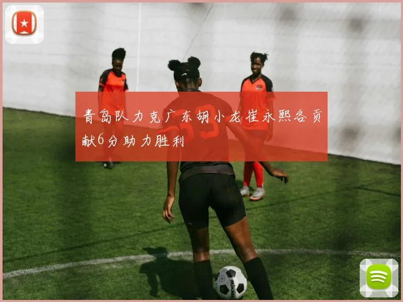 青岛队力克广东胡小龙崔永熙各贡献6分助力胜利