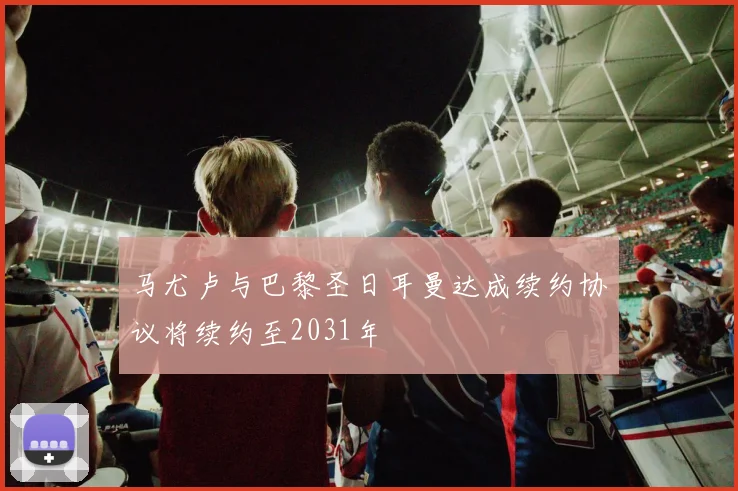 马尤卢与巴黎圣日耳曼达成续约协议将续约至2031年