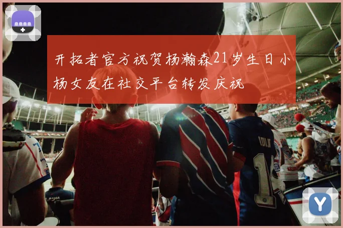 开拓者官方祝贺杨瀚森21岁生日小杨女友在社交平台转发庆祝