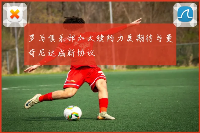 罗马俱乐部加大续约力度期待与曼奇尼达成新协议