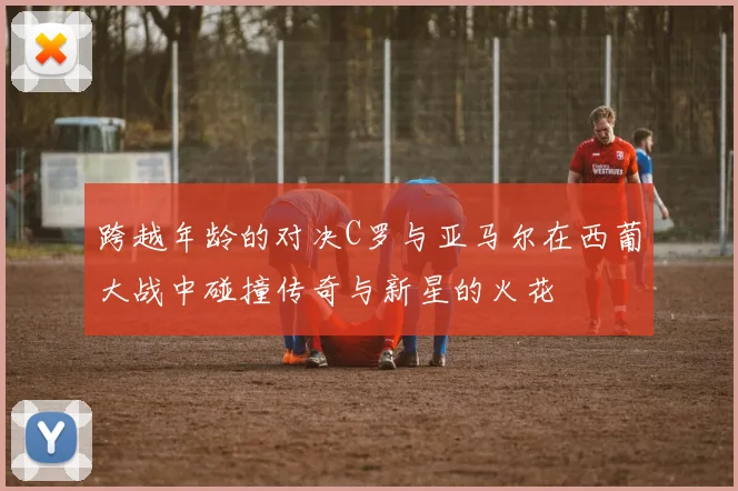 跨越年龄的对决C罗与亚马尔在西葡大战中碰撞传奇与新星的火花