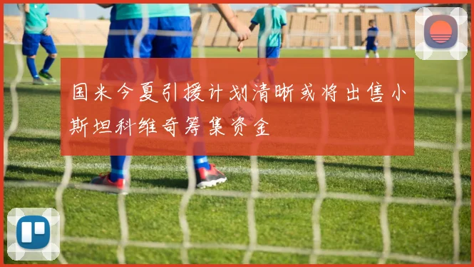 国米今夏引援计划清晰或将出售小斯坦科维奇筹集资金