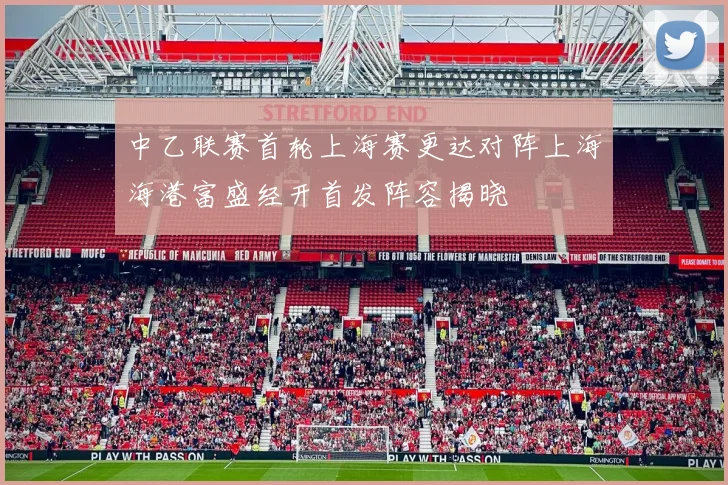 中乙联赛首轮上海赛更达对阵上海海港富盛经开首发阵容揭晓