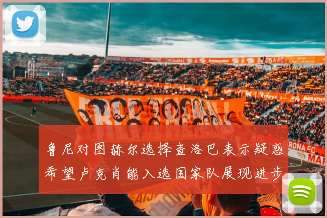 鲁尼对图赫尔选择查洛巴表示疑惑希望卢克肖能入选国家队展现进步