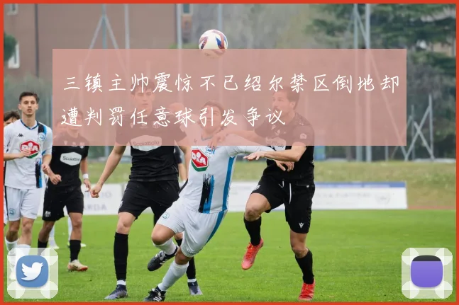 三镇主帅震惊不已绍尔禁区倒地却遭判罚任意球引发争议