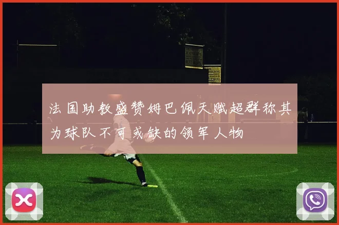 法国助教盛赞姆巴佩天赋超群称其为球队不可或缺的领军人物