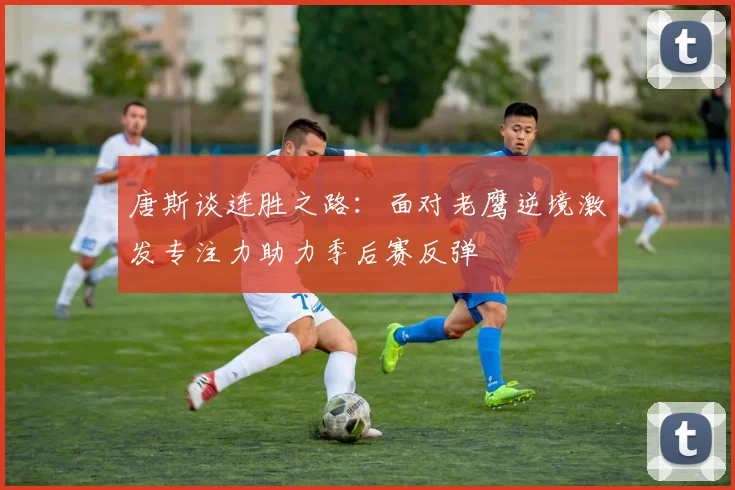 唐斯谈连胜之路：面对老鹰逆境激发专注力助力季后赛反弹