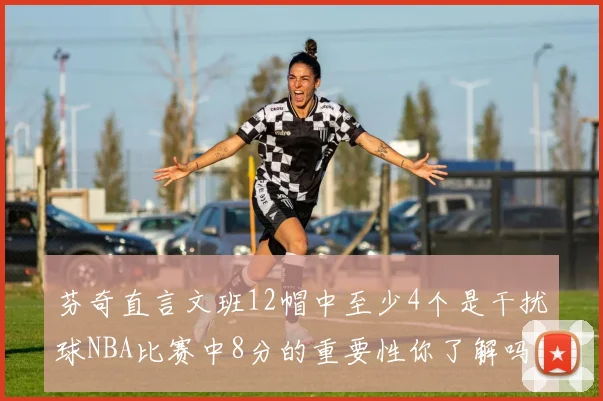 芬奇直言文班12帽中至少4个是干扰球NBA比赛中8分的重要性你了解吗