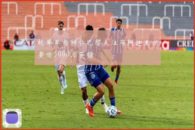 枪军车与拜仁巴黎关注布阿迪里尔要价5000万英镑